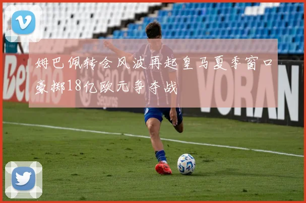 姆巴佩转会风波再起皇马夏季窗口豪掷18亿欧元争夺战