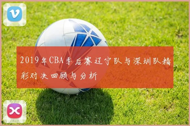 2019年CBA季后赛辽宁队与深圳队精彩对决回顾与分析