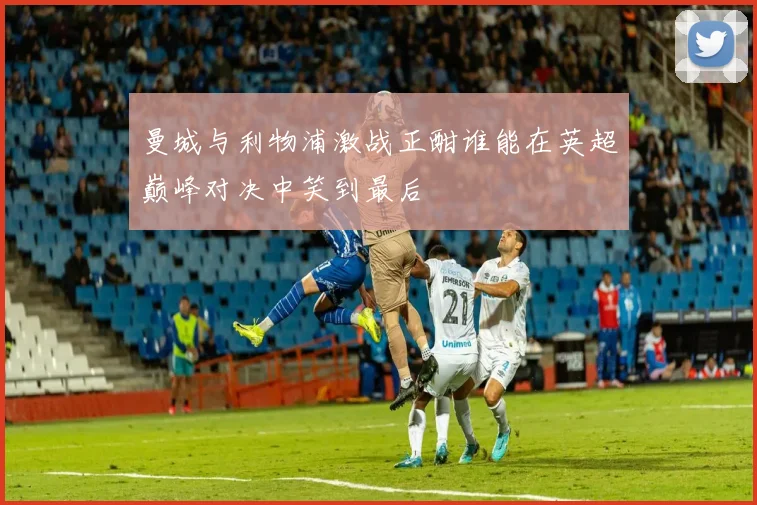 曼城与利物浦激战正酣谁能在英超巅峰对决中笑到最后