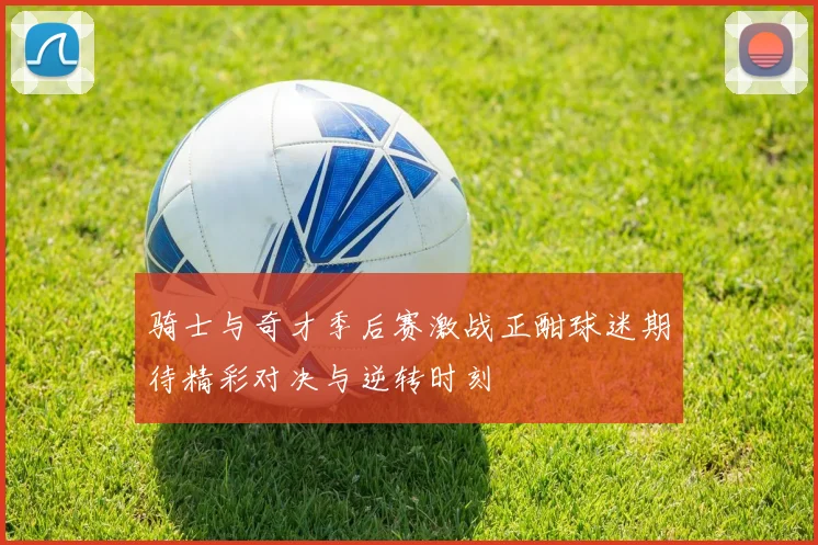 骑士与奇才季后赛激战正酣球迷期待精彩对决与逆转时刻