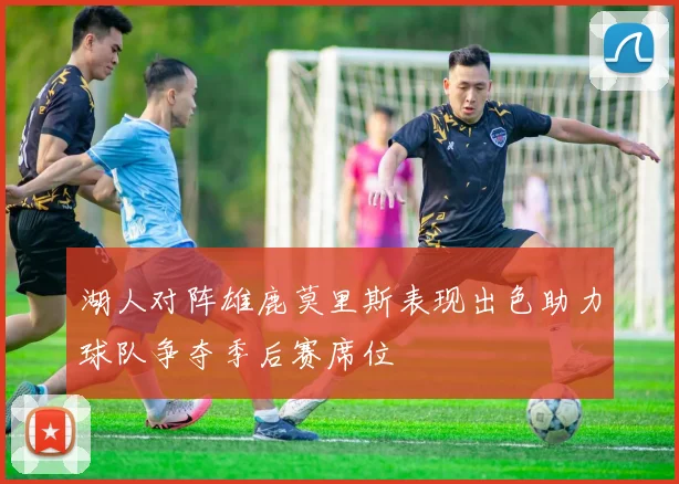 湖人对阵雄鹿莫里斯表现出色助力球队争夺季后赛席位