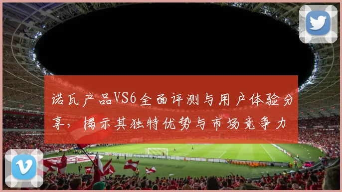 诺瓦产品VS6全面评测与用户体验分享，揭示其独特优势与市场竞争力