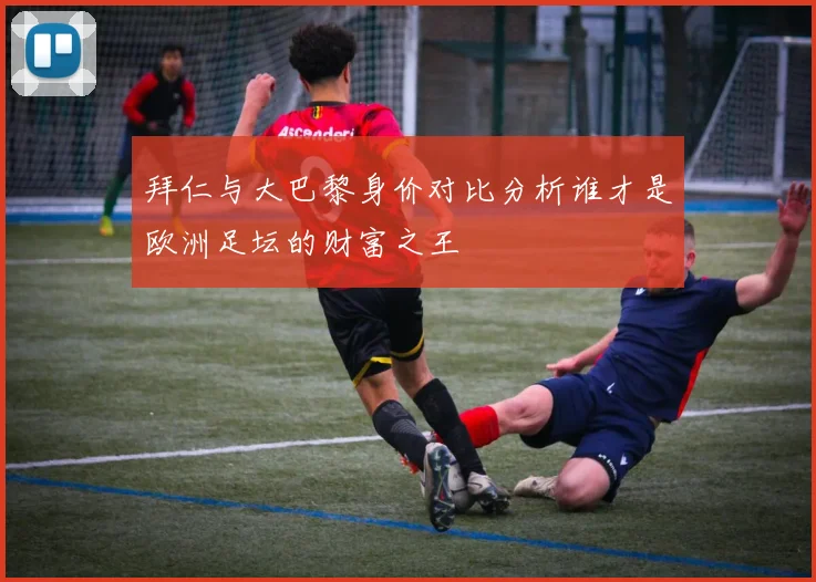 拜仁与大巴黎身价对比分析谁才是欧洲足坛的财富之王