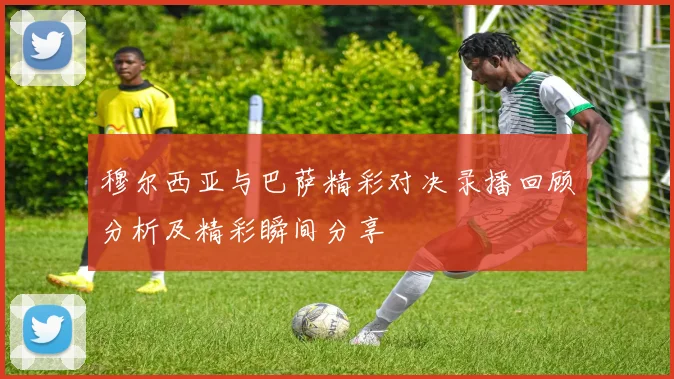 穆尔西亚与巴萨精彩对决录播回顾分析及精彩瞬间分享