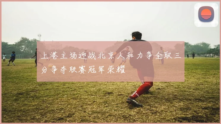 上港主场迎战北京人和力争全取三分争夺联赛冠军荣耀