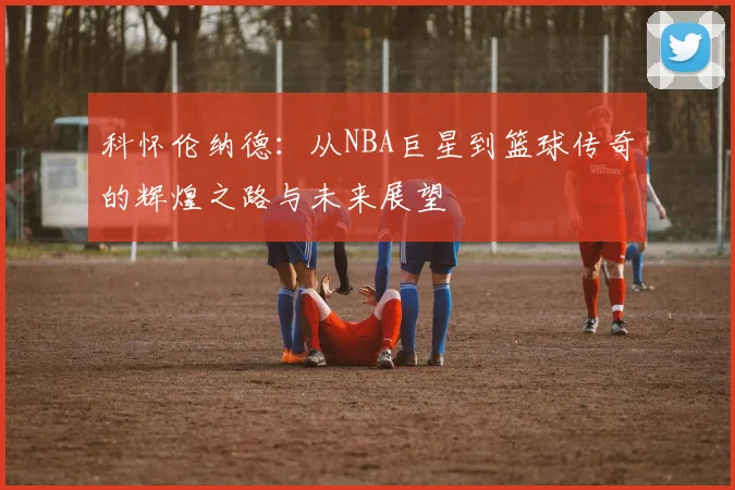 科怀伦纳德：从NBA巨星到篮球传奇的辉煌之路与未来展望