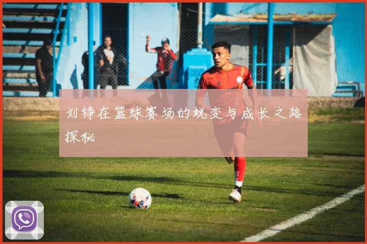 刘铮在篮球赛场的蜕变与成长之路探秘