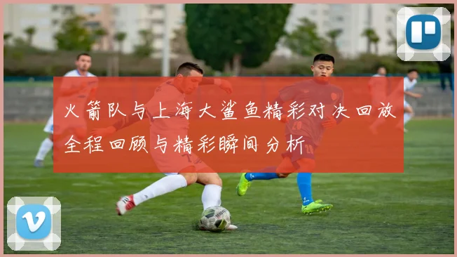 火箭队与上海大鲨鱼精彩对决回放全程回顾与精彩瞬间分析